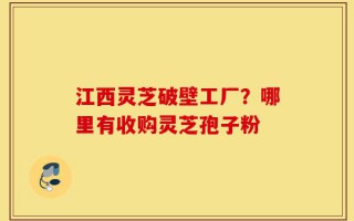 江西灵芝破壁工厂？哪里有收购灵芝孢子粉