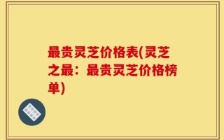 最贵灵芝价格表(灵芝之最：最贵灵芝价格榜单)