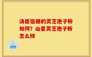 汤臣倍健的灵芝孢子粉如何？山星灵芝孢子粉怎么样