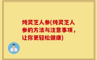 炖灵芝人参(炖灵芝人参的方法与注意事项，让你更轻松健康)