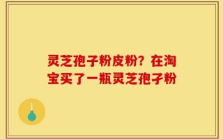 灵芝孢子粉皮粉？在淘宝买了一瓶灵芝孢孑粉