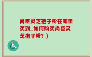 尚臣灵芝孢子粉在哪里买到_如何购买尚臣灵芝孢子粉？)