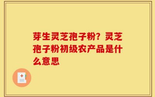 芽生灵芝孢子粉？灵芝孢子粉初级农产品是什么意思
