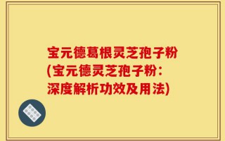 宝元德葛根灵芝孢子粉(宝元德灵芝孢子粉：深度解析功效及用法)