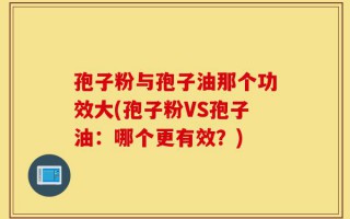 孢子粉与孢子油那个功效大(孢子粉VS孢子油：哪个更有效？)