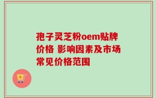 孢子灵芝粉oem贴牌价格 影响因素及市场常见价格范围