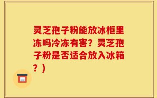 灵芝孢子粉能放冰柜里冻吗冷冻有害？灵芝孢子粉是否适合放入冰箱？)