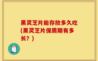 黑灵芝片能存放多久吃(黑灵芝片保质期有多长？)