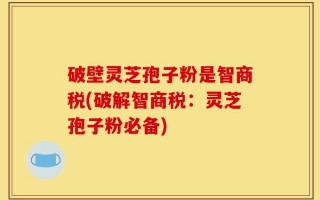 破壁灵芝孢子粉是智商税(破解智商税：灵芝孢子粉必备)