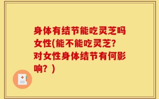 身体有结节能吃灵芝吗女性(能不能吃灵芝？对女性身体结节有何影响？)