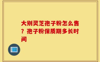 大别灵芝孢子粉怎么售？孢子粉保质期多长时间