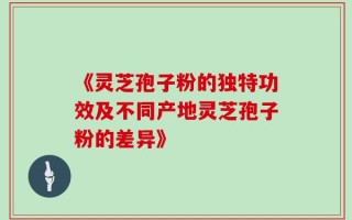 《灵芝孢子粉的独特功效及不同产地灵芝孢子粉的差异》