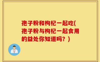 孢子粉和枸杞一起吃(孢子粉与枸杞一起食用的益处你知道吗？)