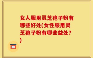 女人服用灵芝孢子粉有哪些好处(女性服用灵芝孢子粉有哪些益处？)