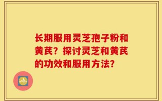 长期服用灵芝孢子粉和黄芪？探讨灵芝和黄芪的功效和服用方法？
