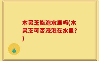 木灵芝能泡水里吗(木灵芝可否浸泡在水里？)