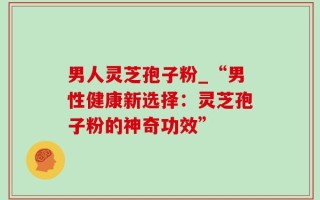 男人灵芝孢子粉_“男性健康新选择：灵芝孢子粉的神奇功效”