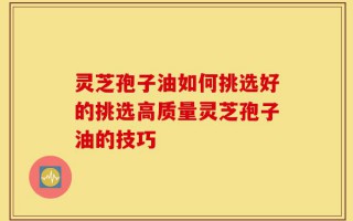 灵芝孢子油如何挑选好的挑选高质量灵芝孢子油的技巧