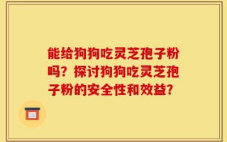 能给狗狗吃灵芝孢子粉吗？探讨狗狗吃灵芝孢子粉的安全性和效益？