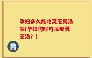孕妇多久能吃灵芝煲汤呢(孕妇何时可以喝灵芝汤？)