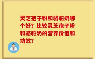 灵芝孢子粉和骆驼奶哪个好？比较灵芝孢子粉和骆驼奶的营养价值和功效？
