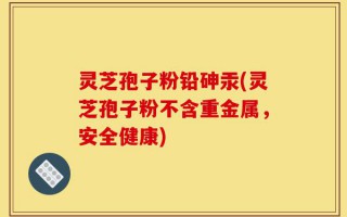 灵芝孢子粉铅砷汞(灵芝孢子粉不含重金属，安全健康)