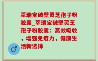 萃瑞宝破壁灵芝孢子粉胶囊_萃瑞宝破壁灵芝孢子粉胶囊：高效吸收，增强免疫力，健康生活新选择