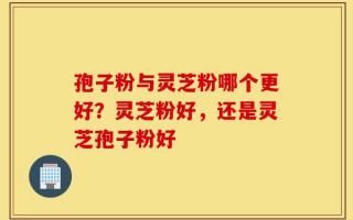 孢子粉与灵芝粉哪个更好？灵芝粉好，还是灵芝孢子粉好