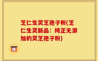 芝仁生灵芝孢子粉(芝仁生灵新品：纯正无添加的灵芝孢子粉)