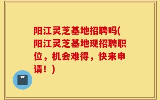 阳江灵芝基地招聘吗(阳江灵芝基地现招聘职位，机会难得，快来申请！)
