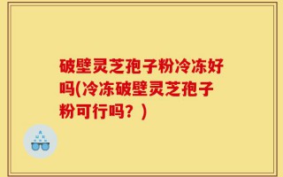 破壁灵芝孢子粉冷冻好吗(冷冻破壁灵芝孢子粉可行吗？)