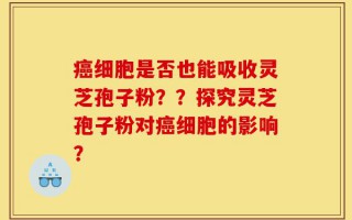 癌细胞是否也能吸收灵芝孢子粉？？探究灵芝孢子粉对癌细胞的影响？