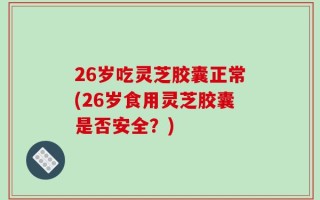 26岁吃灵芝胶囊正常(26岁食用灵芝胶囊是否安全？)