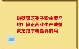 破壁灵芝孢子粉主要产地？修正药业生产破壁灵芝孢子粉是真的吗