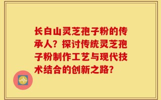 长白山灵芝孢子粉的传承人？探讨传统灵芝孢子粉制作工艺与现代技术结合的创新之路？