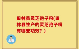 田林县灵芝孢子粉(田林县生产的灵芝孢子粉有哪些功效？)