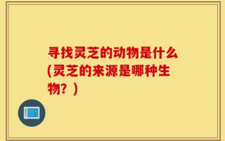 寻找灵芝的动物是什么(灵芝的来源是哪种生物？)