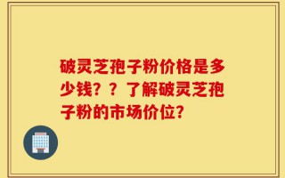 破灵芝孢子粉价格是多少钱？？了解破灵芝孢子粉的市场价位？