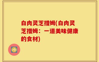 白肉灵芝措姆(白肉灵芝措姆：一道美味健康的食材)