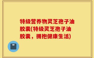 特级营养物灵芝孢子油胶囊(特级灵芝孢子油胶囊，拥抱健康生活)