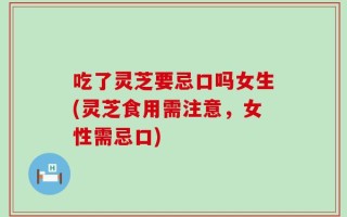 吃了灵芝要忌口吗女生(灵芝食用需注意，女性需忌口)