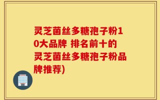 灵芝菌丝多糖孢子粉10大品牌 排名前十的灵芝菌丝多糖孢子粉品牌推荐)