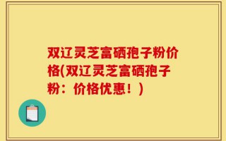 双辽灵芝富硒孢子粉价格(双辽灵芝富硒孢子粉：价格优惠！)