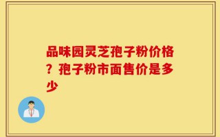 品味园灵芝孢子粉价格？孢子粉市面售价是多少
