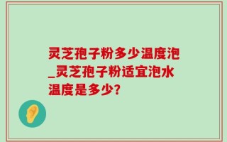 灵芝孢子粉多少温度泡_灵芝孢子粉适宜泡水温度是多少？