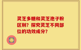 灵芝多糖和灵芝孢子粉区别？探究灵芝不同部位的功效成分？