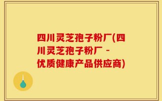 四川灵芝孢子粉厂(四川灵芝孢子粉厂 - 优质健康产品供应商)