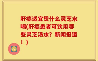 肝癌适宜煲什么灵芝水喝(肝癌患者可饮用哪些灵芝汤水？新闻报道！)