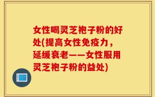 女性喝灵芝袍子粉的好处(提高女性免疫力，延缓衰老——女性服用灵芝袍子粉的益处)