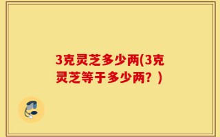 3克灵芝多少两(3克灵芝等于多少两？)